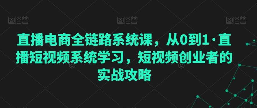 直播电商全链路系统课，从0到1·直播短视频系统学习，短视频创业者的实战攻略-知享知识库