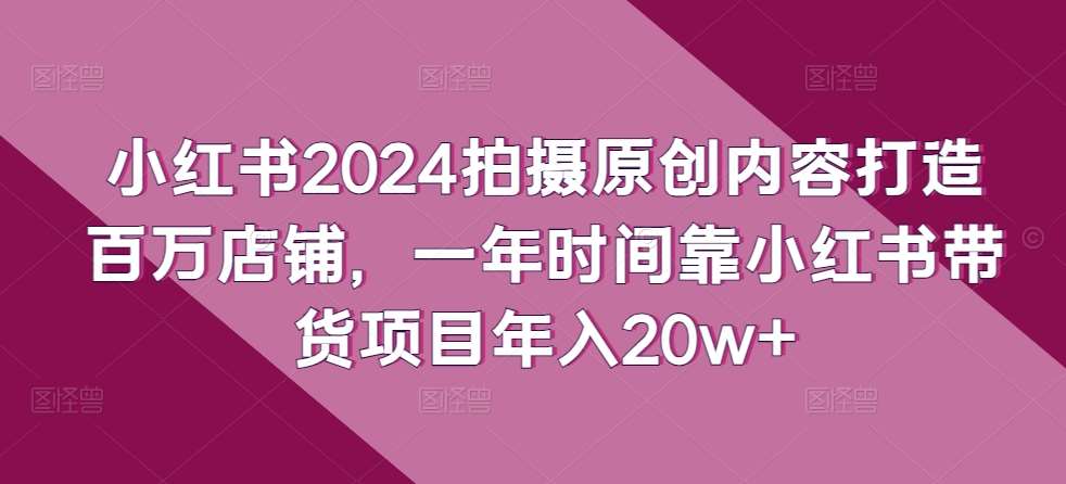 小红书2024拍摄原创内容打造百万店铺，一年时间靠小红书带货项目年入20w+-知享知识库