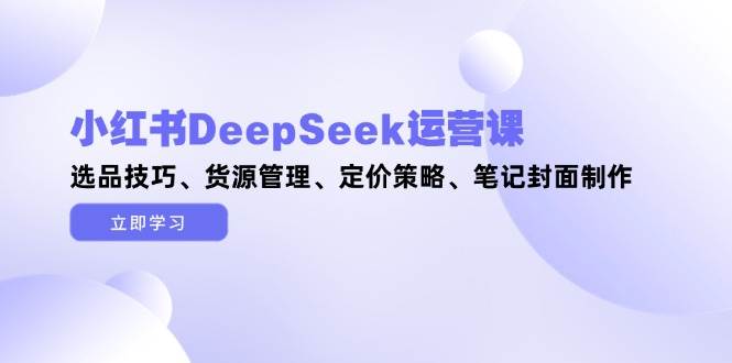 （14748期）小红书DeepSeek运营课，选品技巧、货源管理、定价策略、笔记封面制作-知享知识库