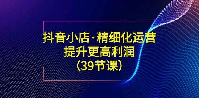 （8850期）抖音小店·精细化运营：提升·更高利润（39节课）-知享知识库