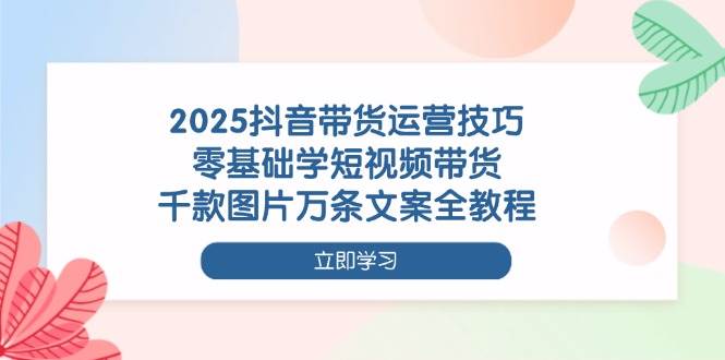 （14381期）2025抖音带货运营技巧，零基础学短视频带货，千款图片万条文案全教程-知享知识库