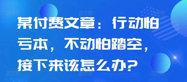 某付费文章：行动怕亏本，不动怕踏空，接下来该怎么办?-知享知识库