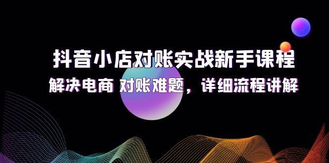 （12132期）抖音小店对账实战新手课程，解决电商 对账难题，详细流程讲解-知享知识库