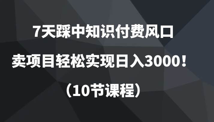 7天踩中知识付费风口，卖项目轻松实现日入3000！（10节课程）-知享知识库