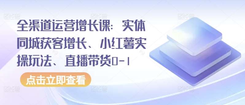 全渠道运营增长课：实体同城获客增长、小红薯实操玩法、直播带货0-1-知享知识库