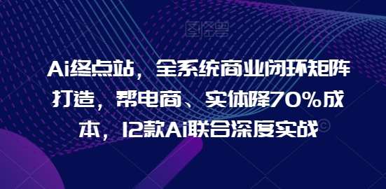 Ai终点站，全系统商业闭环矩阵打造，帮电商、实体降70%成本，12款Ai联合深度实战【0906更新】-知享知识库