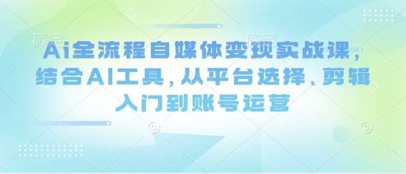Ai全流程自媒体变现实战课，结合AI工具，从平台选择、剪辑入门到账号运营-知享知识库