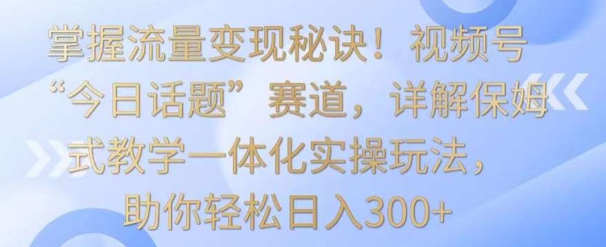 掌握流量变现秘诀！视频号“今日话题”赛道，详解保姆式教学一体化实操玩法，助你轻松日入300+【揭秘】-知享知识库