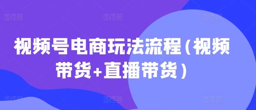 视频号电商玩法流程，视频带货+直播带货【更新2025年1月】-知享知识库