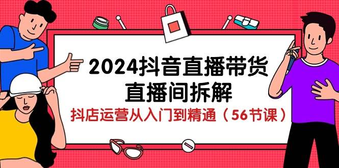 2024抖音直播带货直播间拆解：抖店运营从入门到精通（56节课）-知享知识库