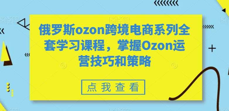 俄罗斯ozon跨境电商系列全套学习课程，掌握Ozon运营技巧和策略-知享知识库