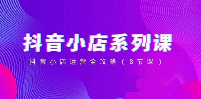 抖音小店-系列课，抖音小店运营全攻略（8节课）-知享知识库