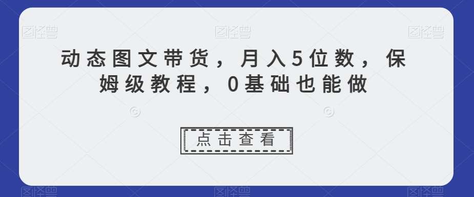 动态图文带货，月入5位数，保姆级教程，0基础也能做【揭秘】-知享知识库