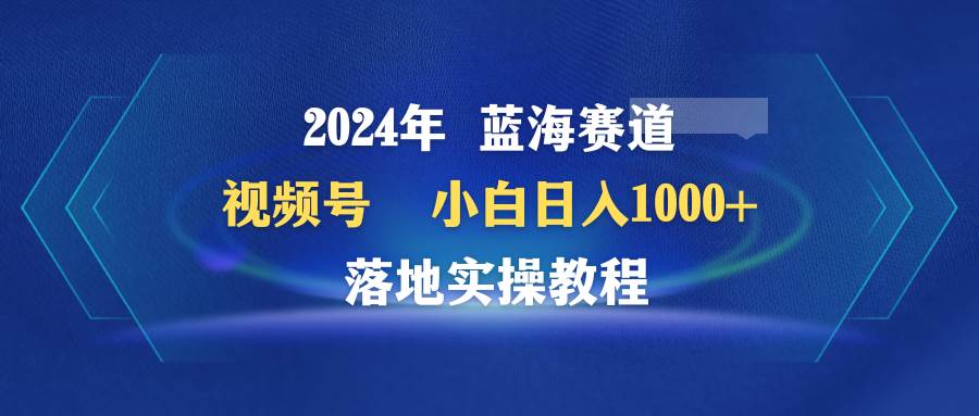 （9515期）2024年蓝海赛道 视频号  小白日入1000+ 落地实操教程-知享知识库