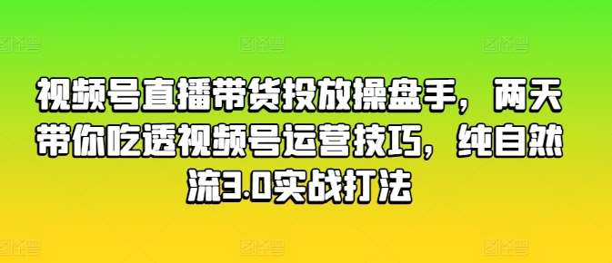 视频号直播带货投放操盘手，两天带你吃透视频号运营技巧，纯自然流3.0实战打法-知享知识库