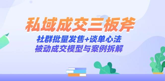 （14762期）私域成交三板斧：社群批量发售+谈单心法，被动成交模型与案例拆解-知享知识库