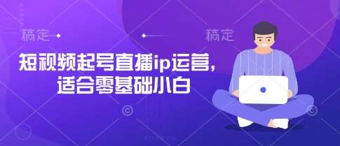 短视频起号直播ip运营,适合零基础小白-知享知识库