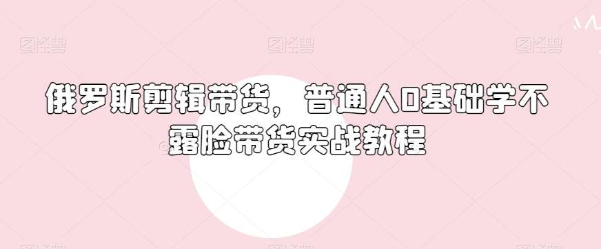 俄罗斯产品剪辑带货，普通人0基础学不露脸带货实战教程-知享知识库