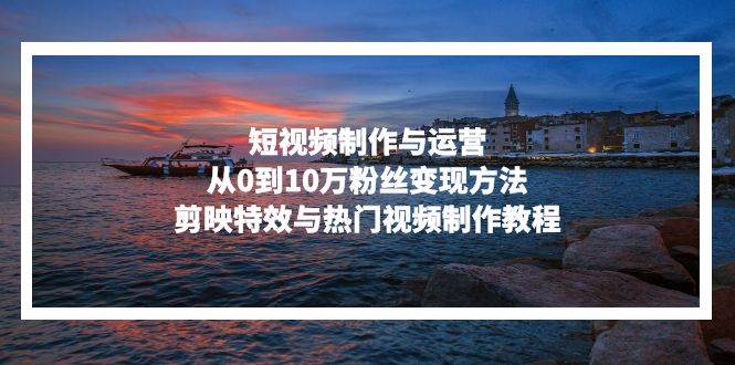 （13247期）短视频制作与运营，从0到10万粉丝变现方法，剪映特效与热门视频制作教程-知享知识库