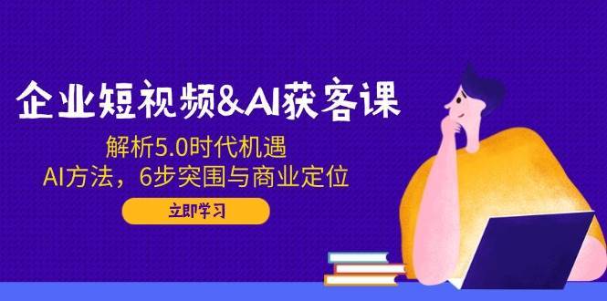 企业短视频&AI获客课：解析5.0时代机遇，AI方法，6步突围与商业定位-知享知识库