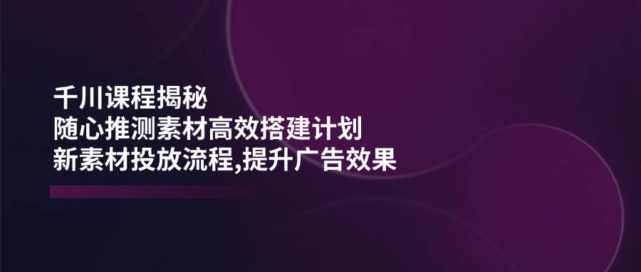 （14317期）千川课程揭秘：随心推测素材高效搭建计划,新素材投放流程,提升广告效果-知享知识库