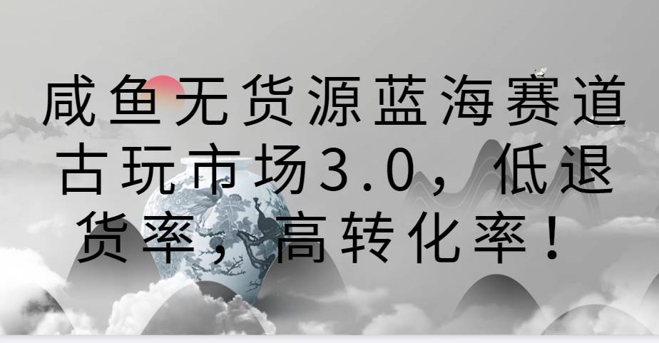 咸鱼无货源蓝海赛道古玩市场3.0，低退货率，高转化率！-知享知识库