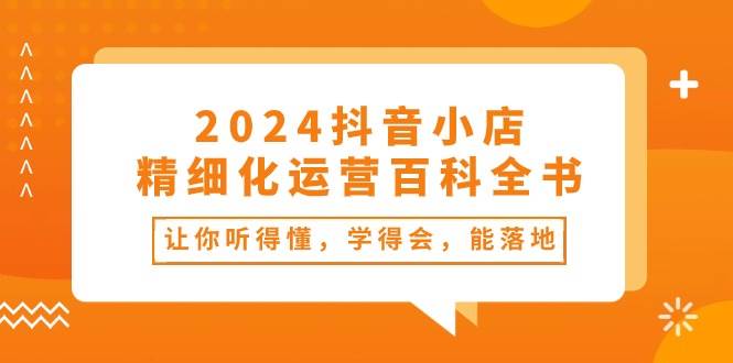 2024抖音小店-精细化运营百科全书：让你听得懂，学得会，能落地（34节课）-知享知识库