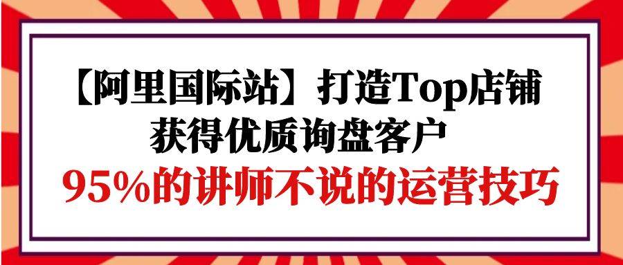 （9976期）【阿里国际站】打造Top店铺-获得优质询盘客户，95%的讲师不说的运营技巧-知享知识库