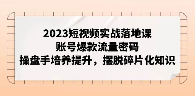 （7757期）2023短视频实战落地课，账号爆款流量密码，操盘手培养提升，摆脱碎片化知识-知享知识库