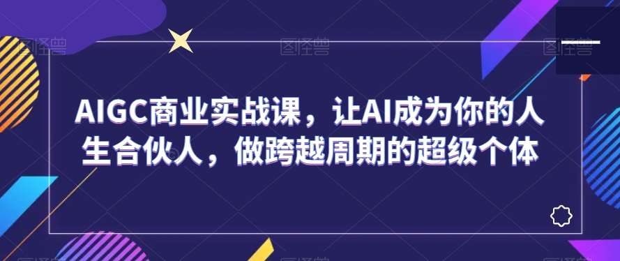 AIGC商业实战课,让AI成为你的人生合伙人,做跨越周期的超级个体-知享知识库