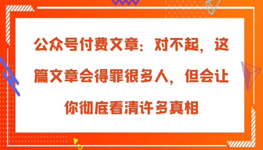 公众号付费文章：对不起，这篇文章会得罪很多人，但会让你彻底看清许多真相-知享知识库