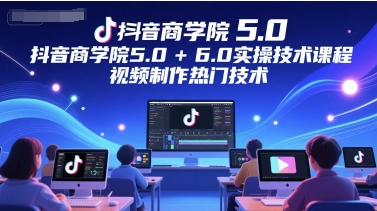 抖音商学院5.0+6.0实操技术课程，视频制作热门技术-知享知识库