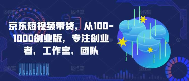 京东短视频带货，从100-1000创业版，专注创业者，工作室，团队-知享知识库