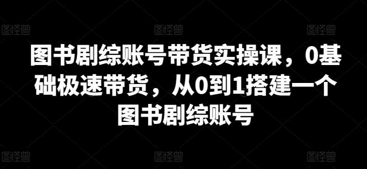 图书剧综账号带货实操课，0基础极速带货，从0到1搭建一个图书剧综账号-知享知识库
