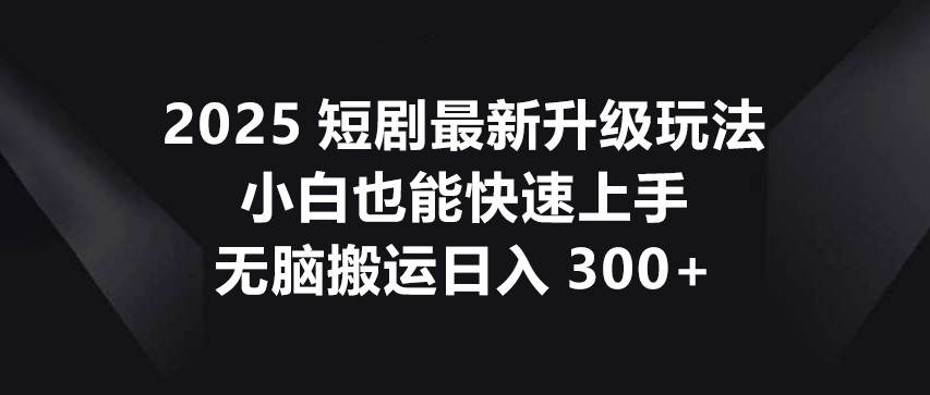 2025短剧最新升级玩法，小白也能快速上手，无脑搬运日入300+-知享知识库