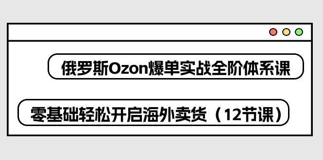 （10555期）俄罗斯 Ozon-爆单实战全阶体系课，零基础轻松开启海外卖货（12节课）-知享知识库