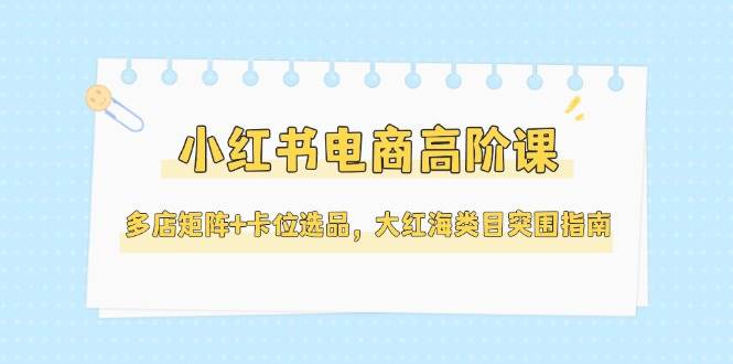 小红书电商高阶课，多店矩阵+卡位选品，大红海类目突围指南（更新5月）-知享知识库