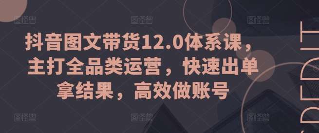 抖音图文带货12.0体系课，主打全品类运营，快速出单拿结果，高效做账号-知享知识库