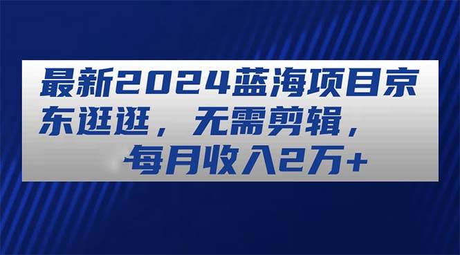 （11041期）最新2024蓝海项目京东逛逛，无需剪辑，每月收入2万+-知享知识库