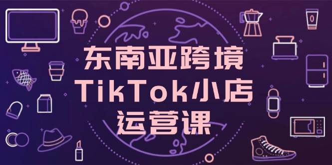 （14390期）东南亚跨境TikTok小店运营课，掌握店铺设置与流量转化核心技巧-知享知识库