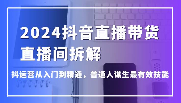 2024抖音直播带货直播间拆解，抖运营从入门到精通，普通人谋生最有效技能-知享知识库