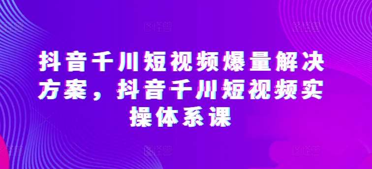 抖音千川短视频爆量解决方案，抖音千川短视频实操体系课-知享知识库
