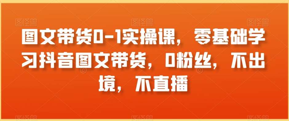 图文带货0-1实操课，零基础学习抖音图文带货，0粉丝，不出境，不直播-知享知识库