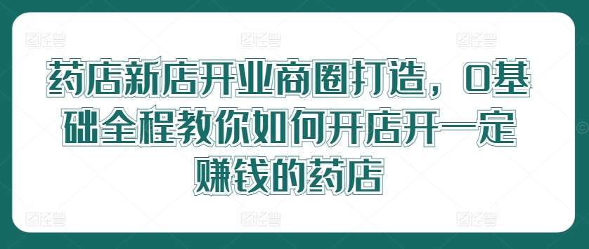 药店新店开业商圈打造，0基础全程教你如何开店开一定赚钱的药店-知享知识库