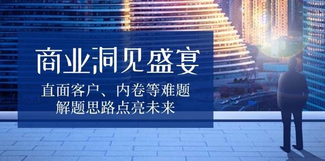 商业洞见盛宴，直面客户、内卷等难题，解题思路点亮未来-知享知识库