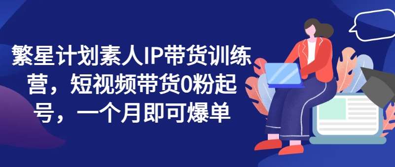 繁星计划素人IP带货训练营，短视频带货0粉起号，一个月即可爆单-知享知识库