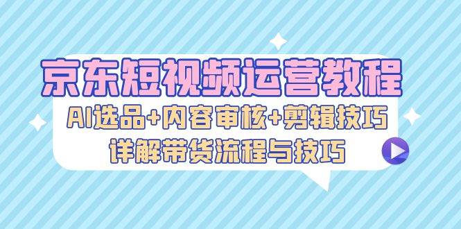 （13044期）京东短视频运营教程：AI选品+内容审核+剪辑技巧，详解带货流程与技巧-知享知识库