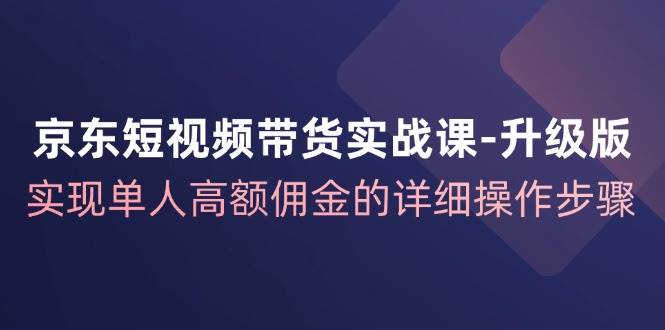 （12167期）京东-短视频带货实战课-升级版，实现单人高额佣金的详细操作步骤-知享知识库