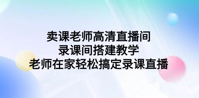 （9314期）卖课老师高清直播间 录课间搭建教学，老师在家轻松搞定录课直播-知享知识库
