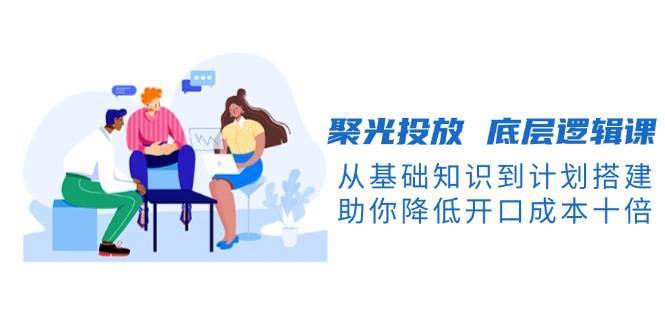 聚光投放底层逻辑课，从基础知识到计划搭建，助你降低开口成本十倍-知享知识库